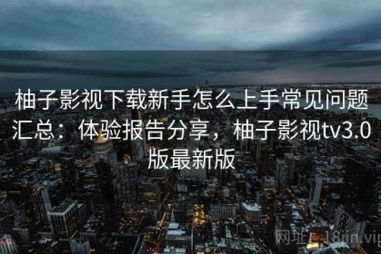柚子影视下载新手怎么上手常见问题汇总：体验报告分享，柚子影视tv3.0版最新版