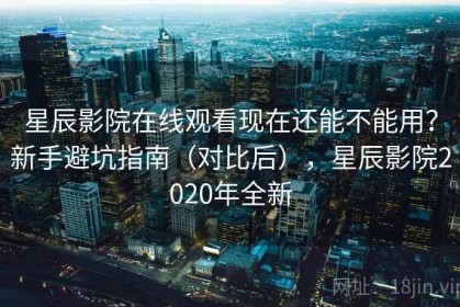 星辰影院在线观看现在还能不能用？新手避坑指南（对比后），星辰影院2020年全新