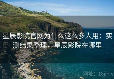 星辰影院官网为什么这么多人用：实测结果整理，星辰影院在哪里