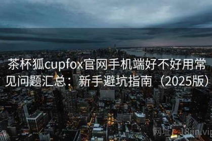 茶杯狐cupfox官网手机端好不好用常见问题汇总：新手避坑指南（2025版）