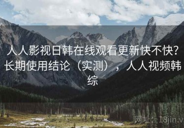 人人影视日韩在线观看更新快不快？长期使用结论（实测），人人视频韩综