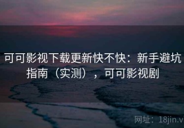 可可影视下载更新快不快：新手避坑指南（实测），可可影视剧