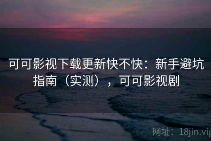 可可影视下载更新快不快：新手避坑指南（实测），可可影视剧