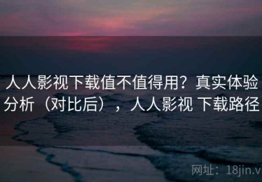 人人影视下载值不值得用？真实体验分析（对比后），人人影视 下载路径