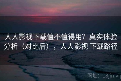 人人影视下载值不值得用？真实体验分析（对比后），人人影视 下载路径