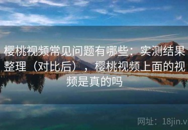 樱桃视频常见问题有哪些：实测结果整理（对比后），樱桃视频上面的视频是真的吗