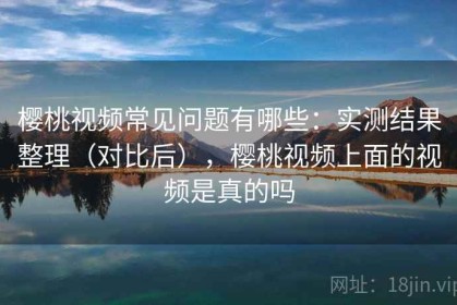 樱桃视频常见问题有哪些：实测结果整理（对比后），樱桃视频上面的视频是真的吗