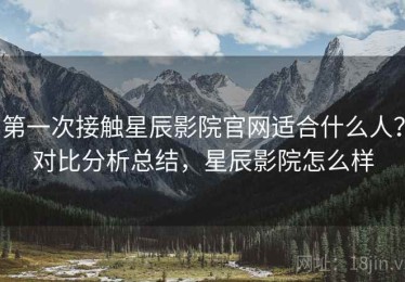 第一次接触星辰影院官网适合什么人？对比分析总结，星辰影院怎么样