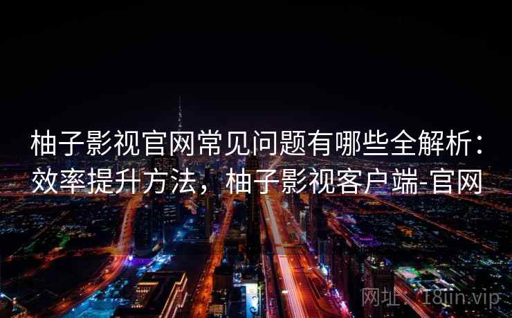 柚子影视官网常见问题有哪些全解析：效率提升方法，柚子影视客户端-官网