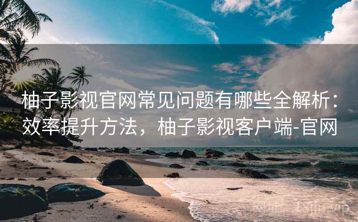 柚子影视官网常见问题有哪些全解析：效率提升方法，柚子影视客户端-官网