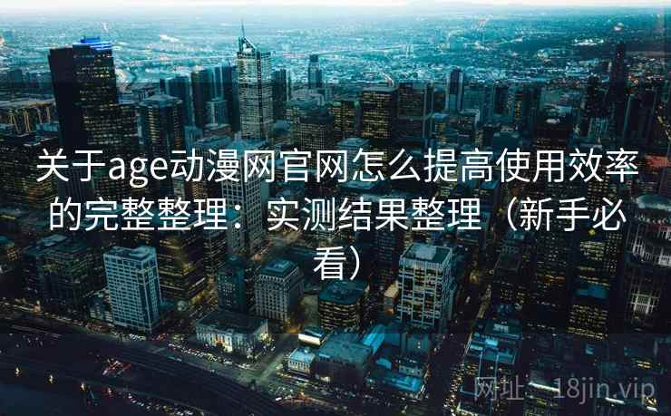 关于age动漫网官网怎么提高使用效率的完整整理：实测结果整理（新手必看）