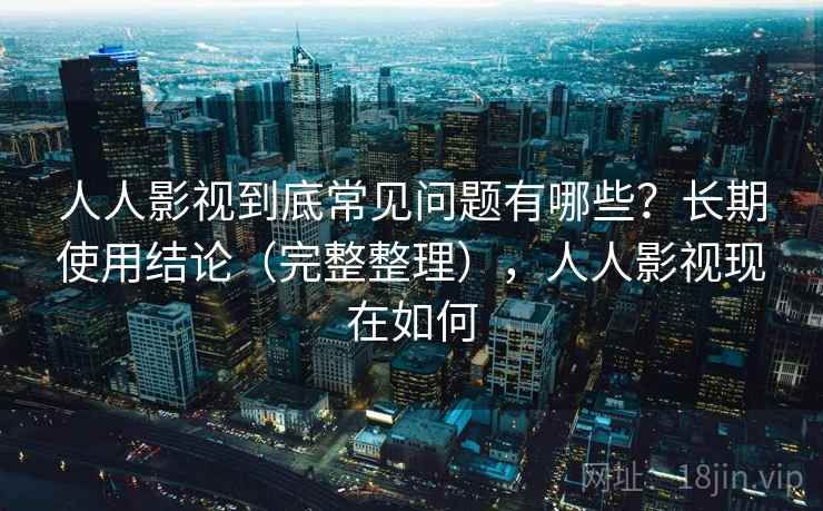 人人影视到底常见问题有哪些？长期使用结论（完整整理），人人影视现在如何