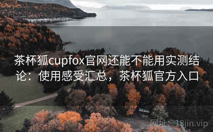 茶杯狐cupfox官网还能不能用实测结论：使用感受汇总，茶杯狐官方入口