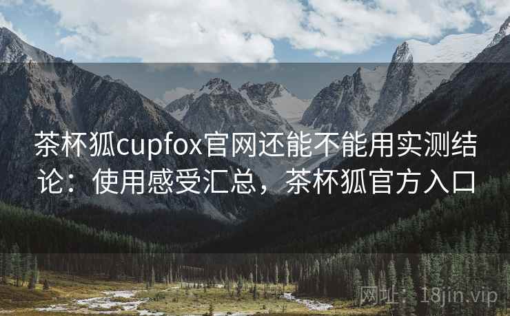 茶杯狐cupfox官网还能不能用实测结论：使用感受汇总，茶杯狐官方入口