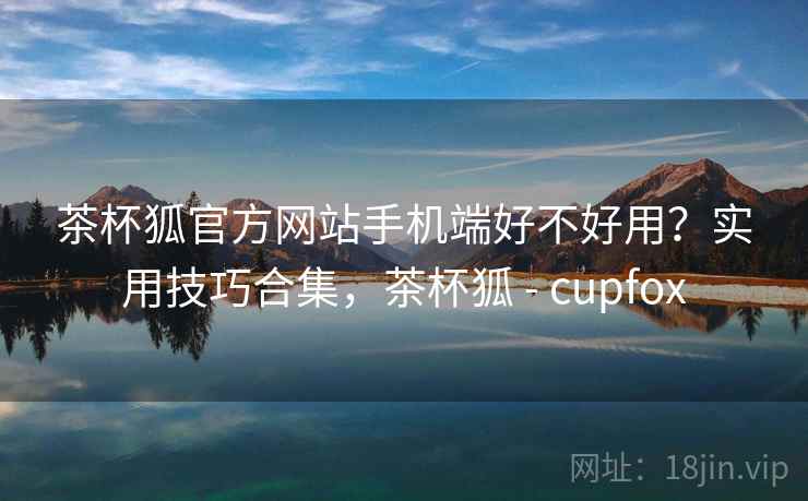 茶杯狐官方网站手机端好不好用？实用技巧合集，茶杯狐 - cupfox