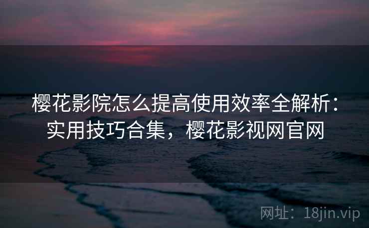 樱花影院怎么提高使用效率全解析：实用技巧合集，樱花影视网官网