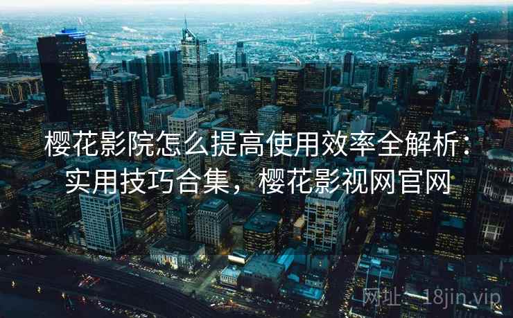 樱花影院怎么提高使用效率全解析：实用技巧合集，樱花影视网官网