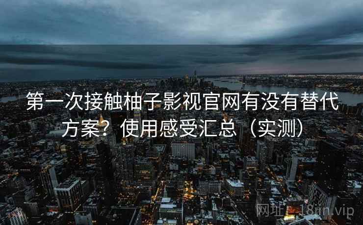 第一次接触柚子影视官网有没有替代方案？使用感受汇总（实测）