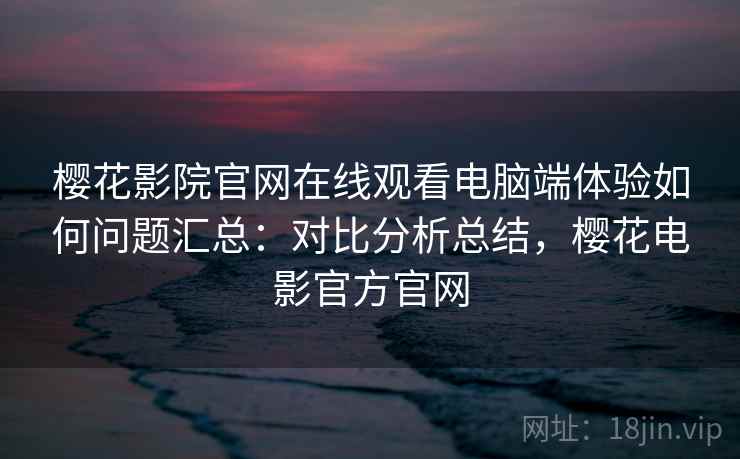 樱花影院官网在线观看电脑端体验如何问题汇总：对比分析总结，樱花电影官方官网