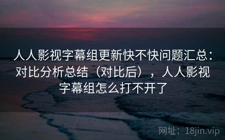 人人影视字幕组更新快不快问题汇总：对比分析总结（对比后），人人影视字幕组怎么打不开了