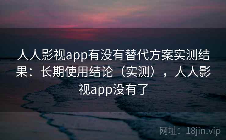 人人影视app有没有替代方案实测结果：长期使用结论（实测），人人影视app没有了