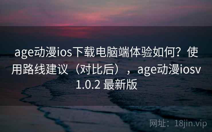 age动漫ios下载电脑端体验如何？使用路线建议（对比后），age动漫iosv1.0.2 最新版