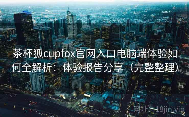 茶杯狐cupfox官网入口电脑端体验如何全解析：体验报告分享（完整整理）