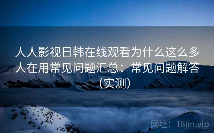 人人影视日韩在线观看为什么这么多人在用常见问题汇总：常见问题解答（实测）