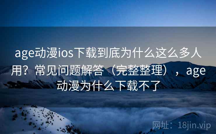 age动漫ios下载到底为什么这么多人用？常见问题解答（完整整理），age动漫为什么下载不了