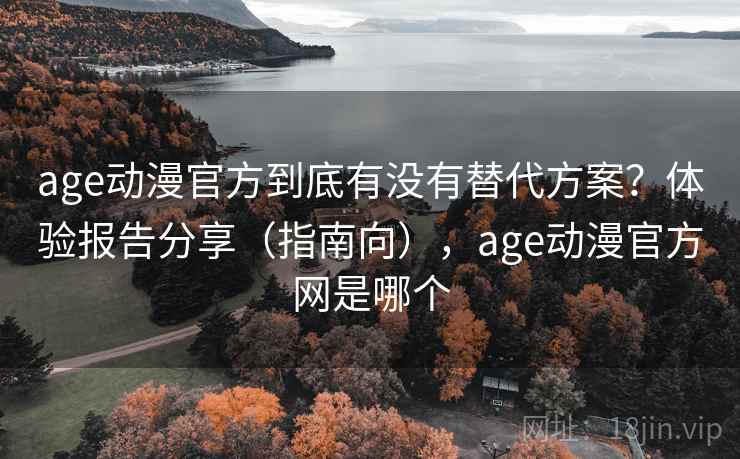 age动漫官方到底有没有替代方案？体验报告分享（指南向），age动漫官方网是哪个