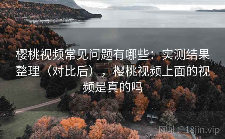 樱桃视频常见问题有哪些：实测结果整理（对比后），樱桃视频上面的视频是真的吗
