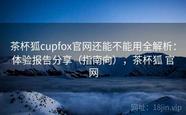 茶杯狐cupfox官网还能不能用全解析：体验报告分享（指南向），茶杯狐 官网
