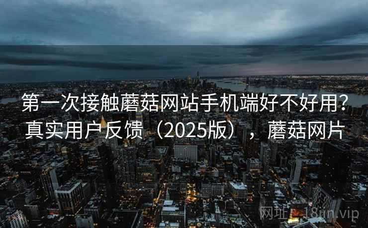 第一次接触蘑菇网站手机端好不好用？真实用户反馈（2025版），蘑菇网片