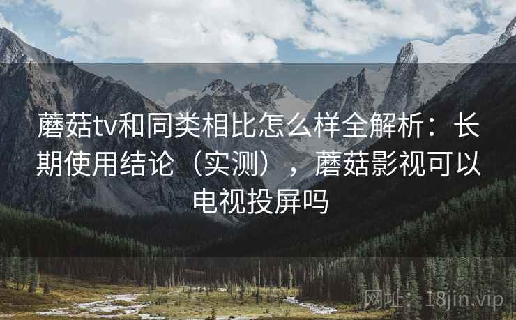 蘑菇tv和同类相比怎么样全解析：长期使用结论（实测），蘑菇影视可以电视投屏吗