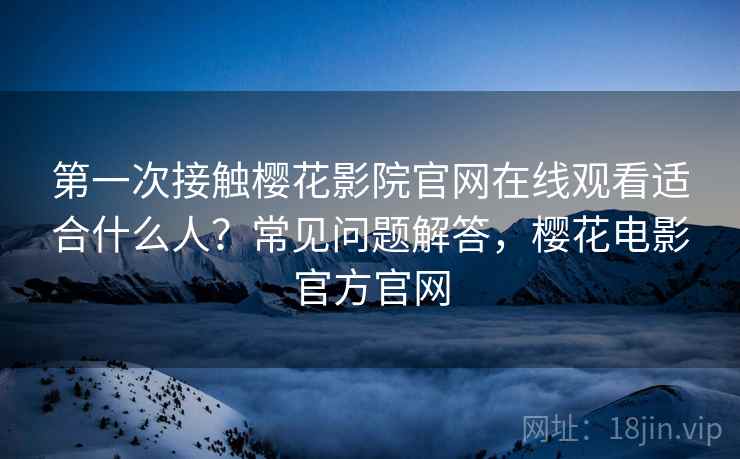 第一次接触樱花影院官网在线观看适合什么人？常见问题解答，樱花电影官方官网