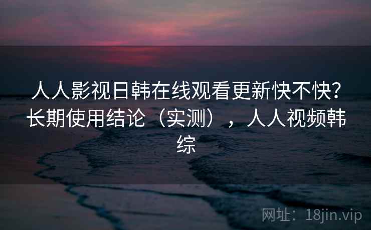人人影视日韩在线观看更新快不快？长期使用结论（实测），人人视频韩综