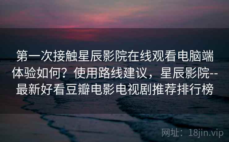 第一次接触星辰影院在线观看电脑端体验如何？使用路线建议，星辰影院--最新好看豆瓣电影电视剧推荐排行榜