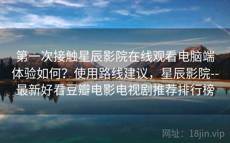 第一次接触星辰影院在线观看电脑端体验如何？使用路线建议，星辰影院--最新好看豆瓣电影电视剧推荐排行榜