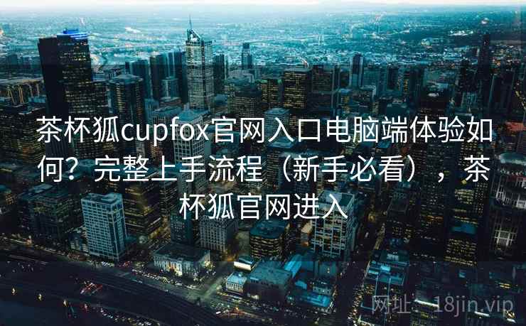 茶杯狐cupfox官网入口电脑端体验如何？完整上手流程（新手必看），茶杯狐官网进入