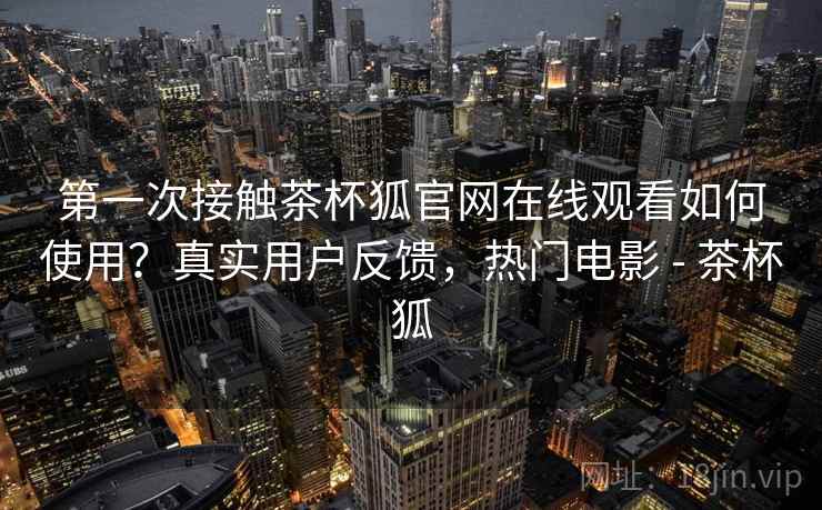 第一次接触茶杯狐官网在线观看如何使用？真实用户反馈，热门电影 - 茶杯狐