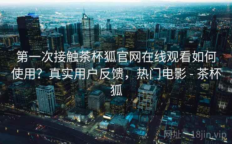 第一次接触茶杯狐官网在线观看如何使用？真实用户反馈，热门电影 - 茶杯狐