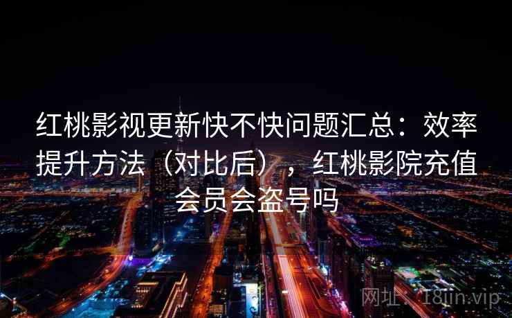 红桃影视更新快不快问题汇总：效率提升方法（对比后），红桃影院充值会员会盗号吗