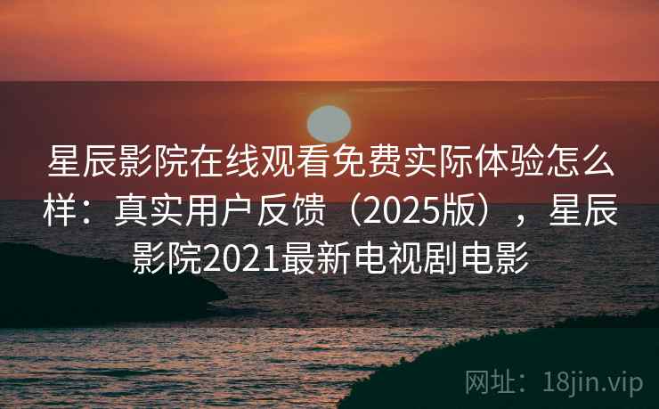 星辰影院在线观看免费实际体验怎么样：真实用户反馈（2025版），星辰影院2021最新电视剧电影