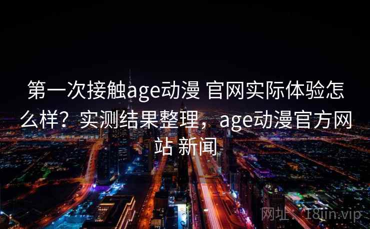 第一次接触age动漫 官网实际体验怎么样？实测结果整理，age动漫官方网站 新闻