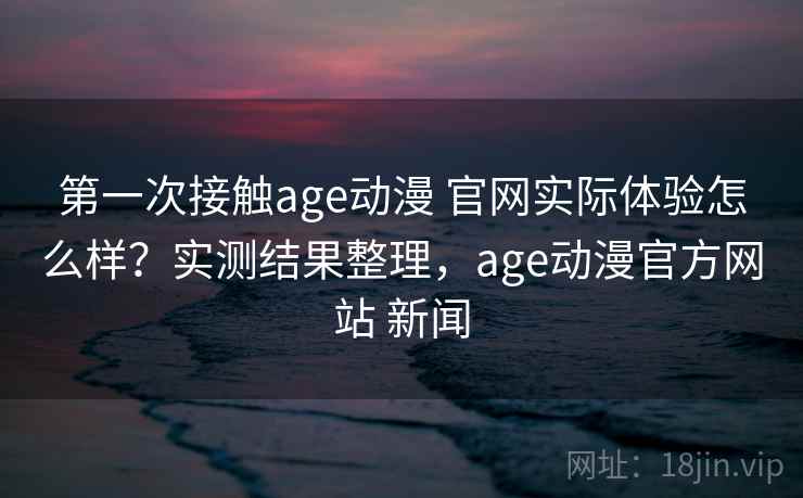 第一次接触age动漫 官网实际体验怎么样？实测结果整理，age动漫官方网站 新闻