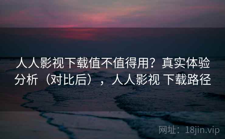 人人影视下载值不值得用？真实体验分析（对比后），人人影视 下载路径