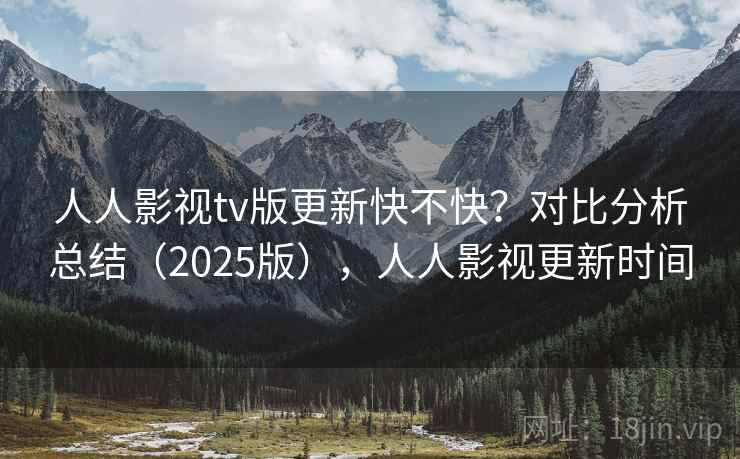 人人影视tv版更新快不快？对比分析总结（2025版），人人影视更新时间