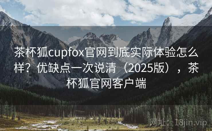 茶杯狐cupfox官网到底实际体验怎么样？优缺点一次说清（2025版），茶杯狐官网客户端