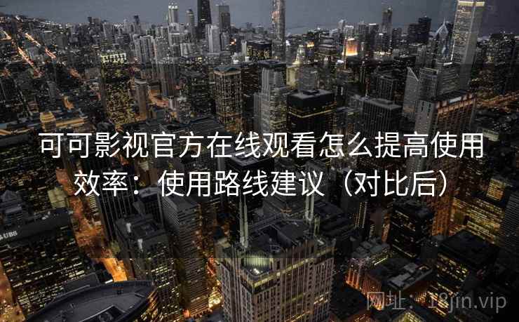 可可影视官方在线观看怎么提高使用效率：使用路线建议（对比后）