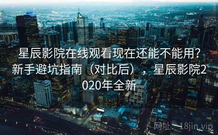 星辰影院在线观看现在还能不能用？新手避坑指南（对比后），星辰影院2020年全新